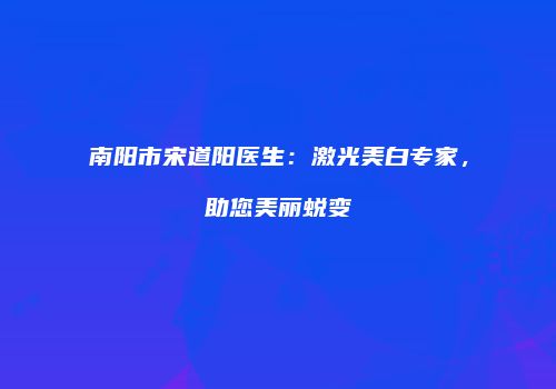 南阳市宋道阳医生：激光美白专家，助您美丽蜕变
