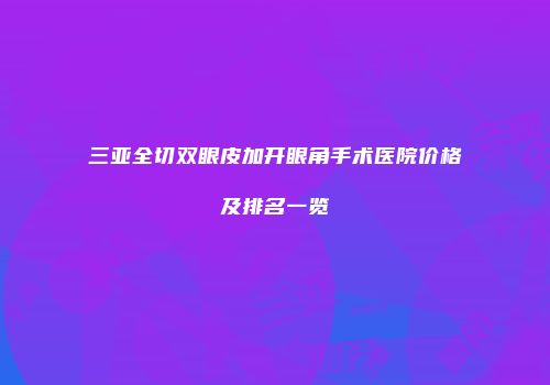 三亚全切双眼皮加开眼角手术医院价格及排名一览