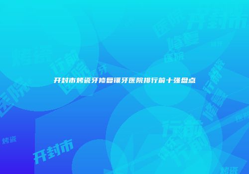 开封市烤瓷牙修复镶牙医院排行前十强盘点