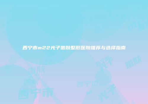西宁市m22光子嫩肤整形医院推荐与选择指南