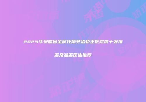 2025年安徽省金属托槽牙齿矫正医院前十强排名及知名医生推荐