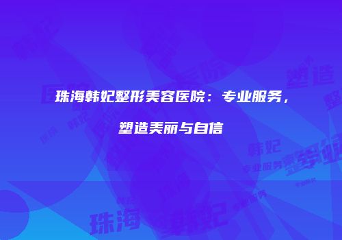 珠海韩妃整形美容医院：专业服务，塑造美丽与自信