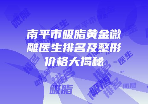 南平市吸脂黄金微雕医生排名及整形价格大揭秘