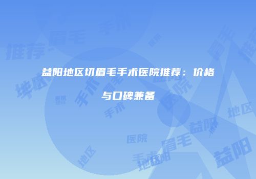 益阳地区切眉毛手术医院推荐：价格与口碑兼备