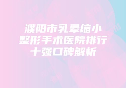 濮阳市乳晕缩小整形手术医院排行十强口碑解析