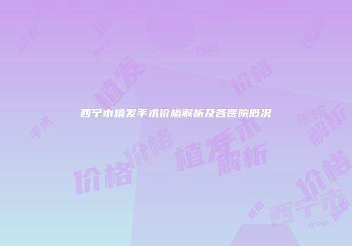 西宁市植发手术价格解析及各医院概况