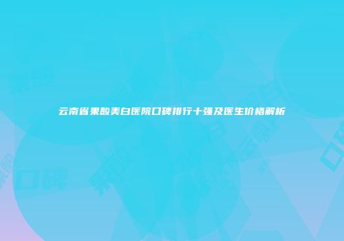 云南省果酸美白医院口碑排行十强及医生价格解析