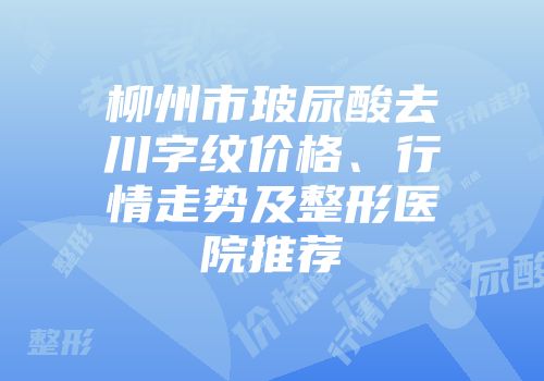 柳州市玻尿酸去川字纹价格、行情走势及整形医院推荐