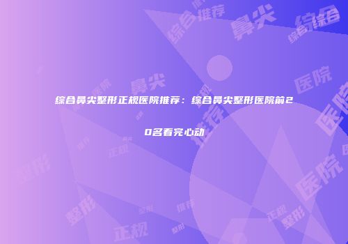 综合鼻尖整形正规医院推荐：综合鼻尖整形医院前20名看完心动