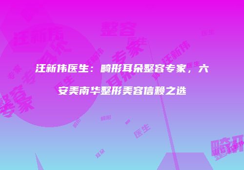 汪新伟医生：畸形耳朵整容专家，六安美南华整形美容信赖之选