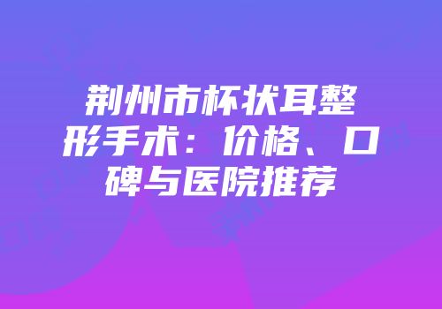 荆州市杯状耳整形手术：价格、口碑与医院推荐