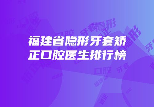 福建省隐形牙套矫正口腔医生排行榜