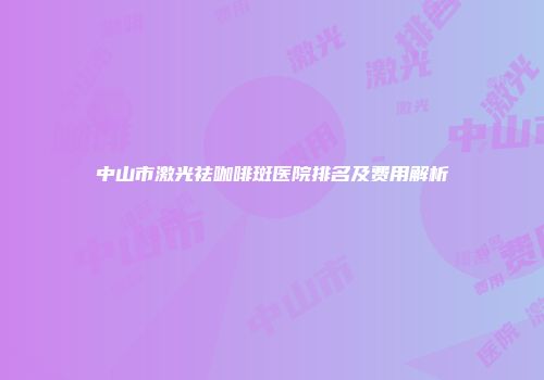 中山市激光祛咖啡斑医院排名及费用解析
