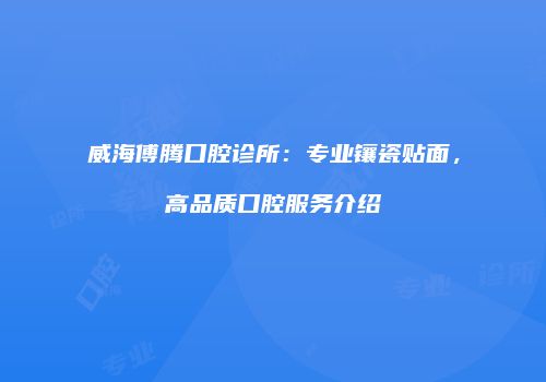 威海傅腾口腔诊所：专业镶瓷贴面，高品质口腔服务介绍