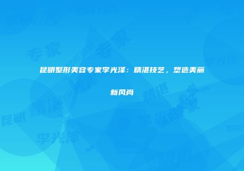 昆明整形美容专家李光泽：精湛技艺，塑造美丽新风尚
