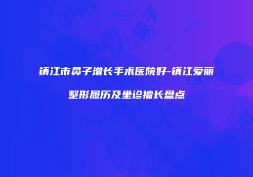 镇江市鼻子增长手术医院好-镇江爱丽整形履历及坐诊擅长盘点