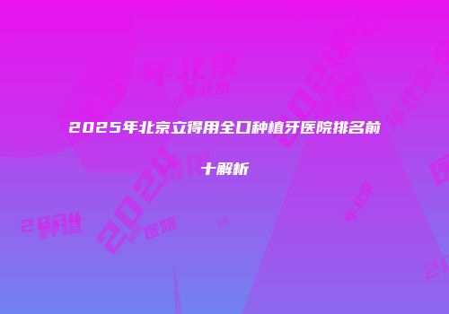 2025年北京立得用全口种植牙医院排名前十解析