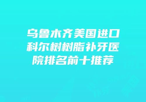 乌鲁木齐美国进口科尔树树脂补牙医院排名前十推荐