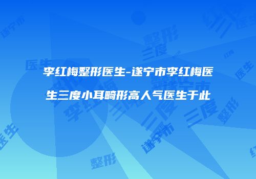 李红梅整形医生-遂宁市李红梅医生三度小耳畸形高人气医生于此