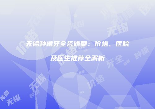 无锡种植牙全瓷修复：价格、医院及医生推荐全解析