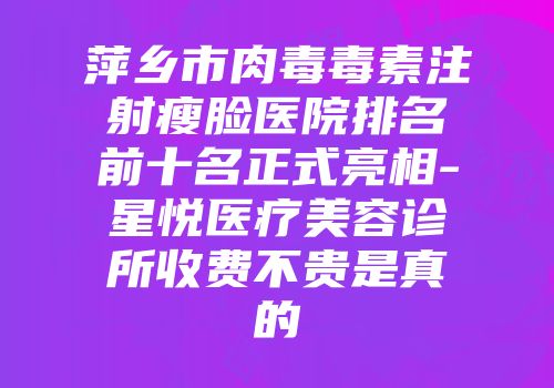 萍乡市肉毒毒素注射瘦脸医院排名前十名正式亮相-星悦医疗美容诊所收费不贵是真的