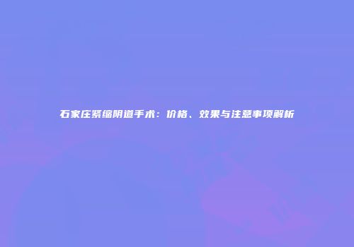 石家庄紧缩阴道手术：价格、效果与注意事项解析