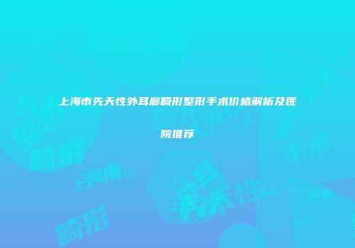 上海市先天性外耳廊畸形整形手术价格解析及医院推荐