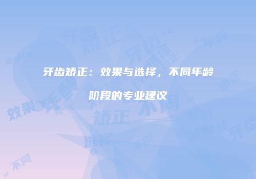 牙齿矫正：效果与选择，不同年龄阶段的专业建议