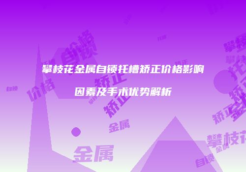 攀枝花金属自锁托槽矫正价格影响因素及手术优势解析