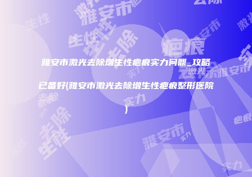 雅安市激光去除增生性疤痕实力问鼎_攻略已备好(雅安市激光去除增生性疤痕整形医院)