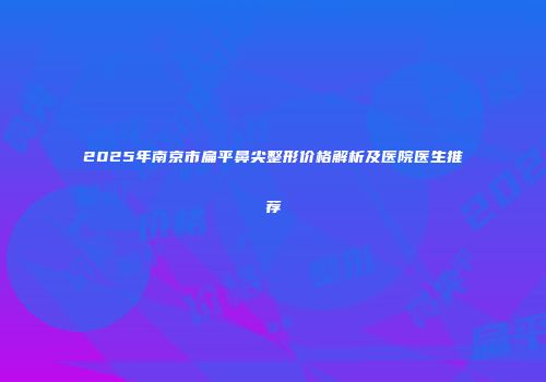 2025年南京市扁平鼻尖整形价格解析及医院医生推荐