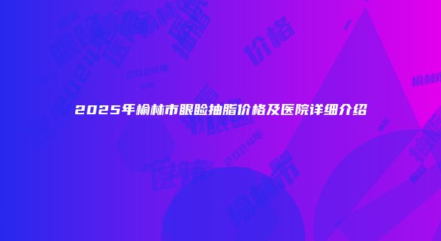 2025年榆林市眼睑抽脂价格及医院详细介绍