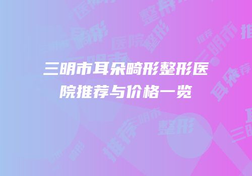 三明市耳朵畸形整形医院推荐与价格一览