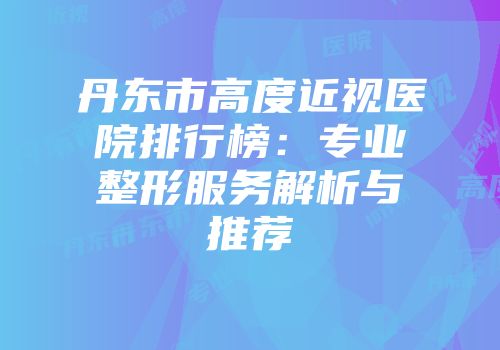 丹东市高度近视医院排行榜：专业整形服务解析与推荐