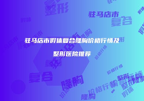 驻马店市假体复合隆胸价格行情及整形医院推荐