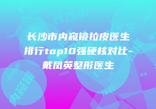长沙市内窥镜拉皮医生排行top10强硬核对比-戴凤英整形医生