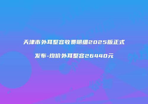 天津市外耳整容收费明细2025版正式发布-均价外耳整容26440元