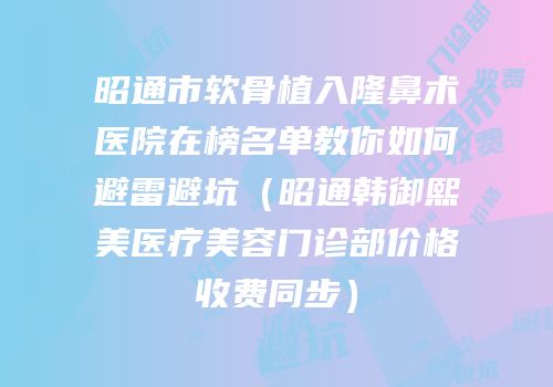 昭通市软骨植入隆鼻术医院在榜名单教你如何避雷避坑（昭通韩御熙美医疗美容门诊部价格收费同步）