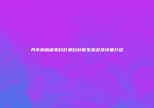 丹东市脸部美白打美白针医生排名及详细介绍