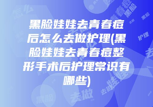 黑脸娃娃去青春痘后怎么去做护理(黑脸娃娃去青春痘整形手术后护理常识有哪些)