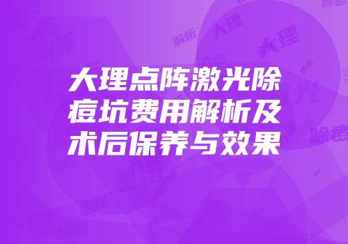 大理点阵激光除痘坑费用解析及术后保养与效果