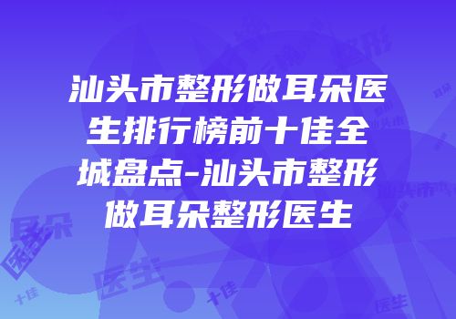 汕头市整形做耳朵医生排行榜前十佳全城盘点-汕头市整形做耳朵整形医生