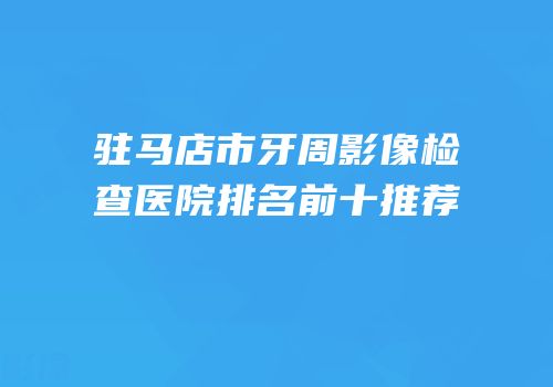 驻马店市牙周影像检查医院排名前十推荐