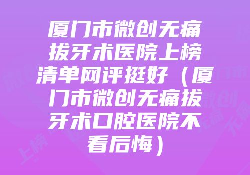 厦门市微创无痛拔牙术医院上榜清单网评挺好（厦门市微创无痛拔牙术口腔医院不看后悔）