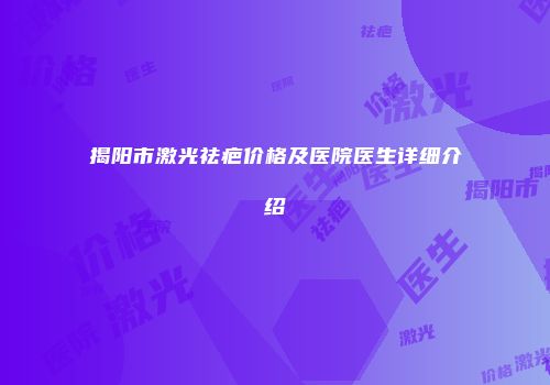 揭阳市激光祛疤价格及医院医生详细介绍