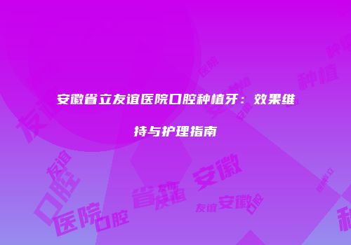安徽省立友谊医院口腔种植牙：效果维持与护理指南