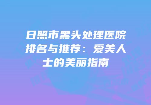日照市黑头处理医院排名与推荐：爱美人士的美丽指南