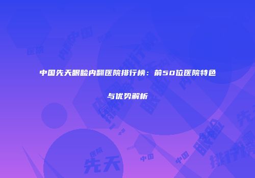 中国先天眼睑内翻医院排行榜：前50位医院特色与优势解析