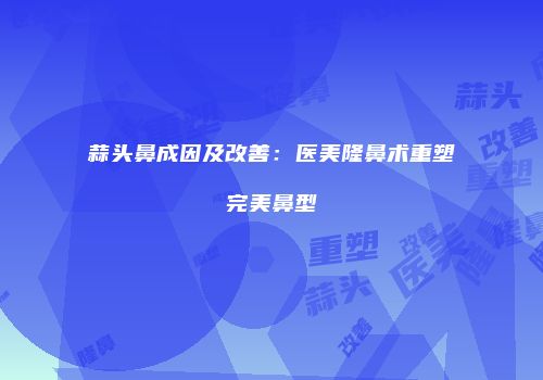 蒜头鼻成因及改善：医美隆鼻术重塑完美鼻型