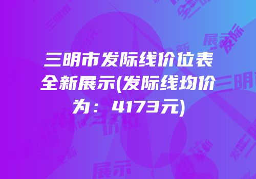 三明市发际线价位表全新展示(发际线均价为：4173元)